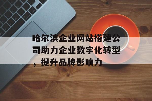 哈尔滨企业网站搭建公司助力企业数字化转型,提升品牌影响力 哈尔滨企业网站搭建公司助力企业数字化转型,提升品牌影响力