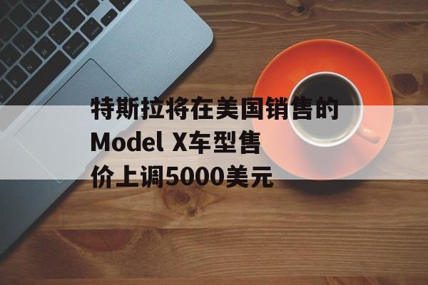 特斯拉将在美国销售的Model X车型售价上调5000美元