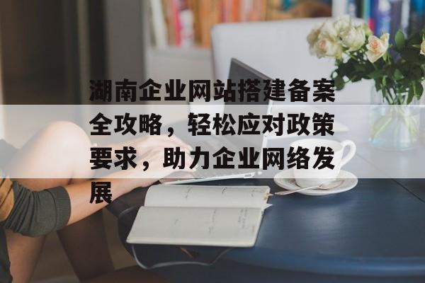 湖南企业网站搭建备案全攻略，轻松应对政策要求，助力企业网络发展