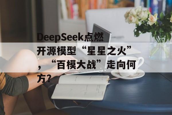 DeepSeek点燃开源模型“星星之火”，“百模大战”走向何方？