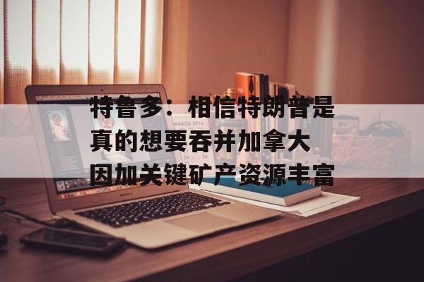 特鲁多：相信特朗普是真的想要吞并加拿大 因加关键矿产资源丰富