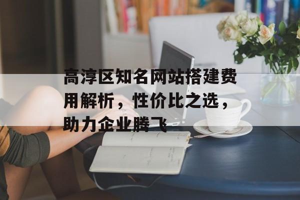 高淳区知名网站搭建费用解析，性价比之选，助力企业腾飞