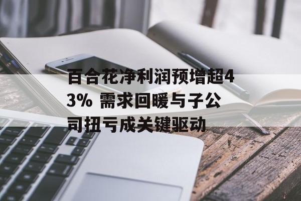 百合花净利润预增超43% 需求回暖与子公司扭亏成关键驱动