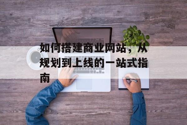 如何搭建商业网站，从规划到上线的一站式指南
