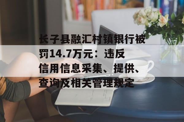 长子县融汇村镇银行被罚14.7万元：违反信用信息采集、提供、查询及相关管理规定