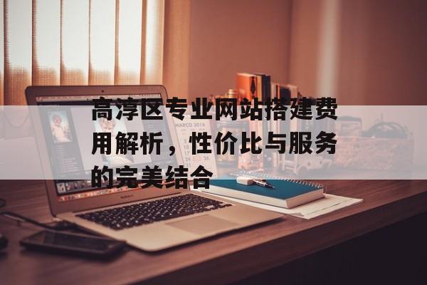 高淳区专业网站搭建费用解析,性价比与服务的完美结合 高淳区专业网站搭建费用解析,性价比与服务的完美结合