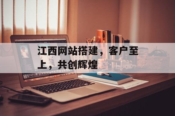 江西网站搭建，客户至上，共创辉煌