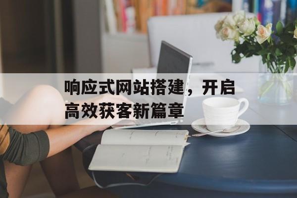 响应式网站搭建,开启高效获客新篇章 响应式网站搭建,开启高效获客新篇章