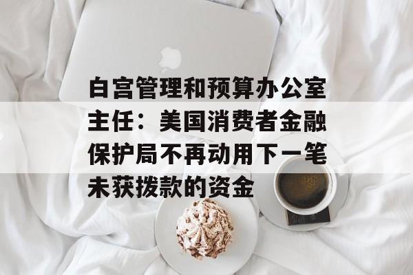 白宫管理和预算办公室主任:美国消费者金融保护局不再动用下一笔未获拨款的资金 白宫管理和预算办公室主任:美国消费者金融保护局不再动用下一笔未获拨款的资金