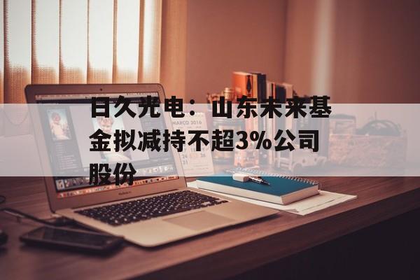 日久光电：山东未来基金拟减持不超3%公司股份