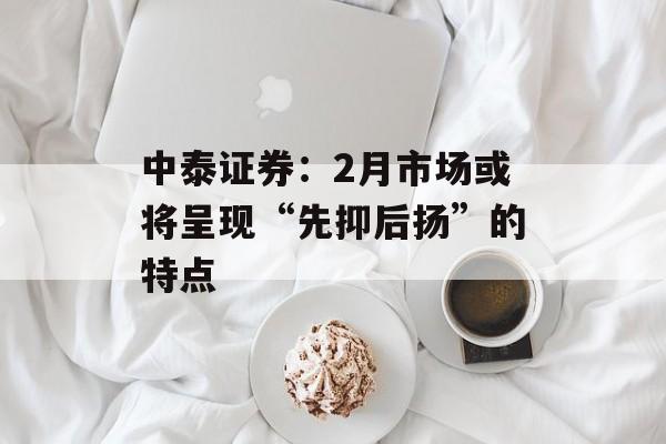 中泰证券：2月市场或将呈现“先抑后扬”的特点