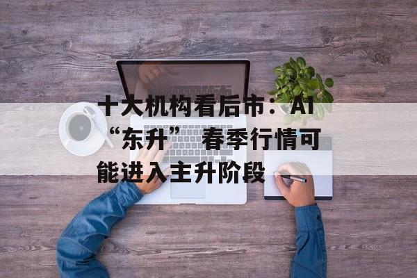 十大机构看后市:AI“东升” 春季行情可能进入主升阶段 十大机构看后市:AI“东升” 春季行情可能进入主升阶段
