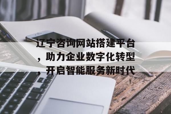 辽宁咨询网站搭建平台，助力企业数字化转型，开启智能服务新时代
