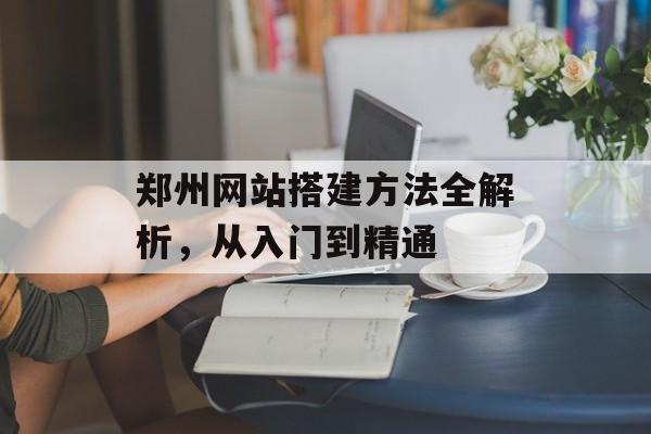 郑州网站搭建方法全解析，从入门到精通