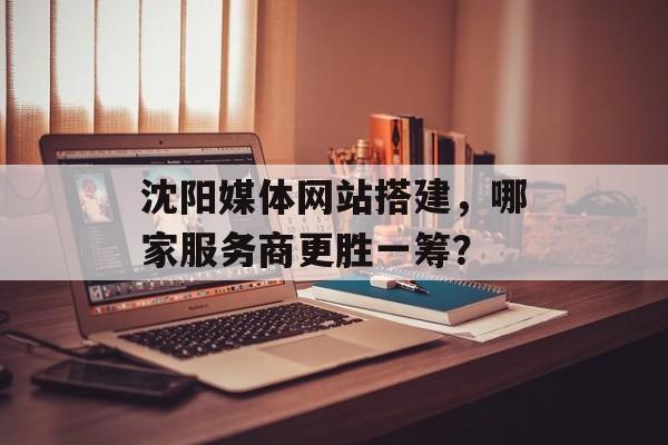 沈阳媒体网站搭建,哪家服务商更胜一筹? 沈阳媒体网站搭建,哪家服务商更胜一筹?