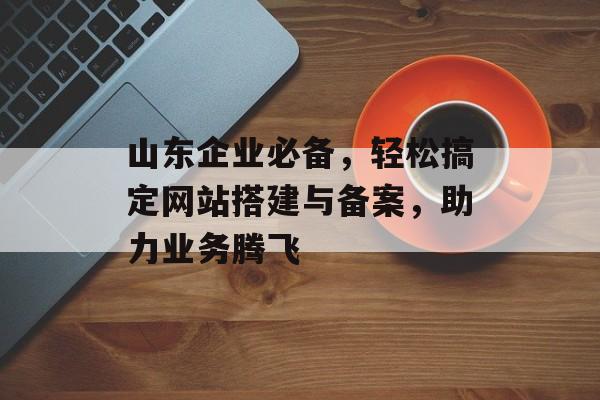山东企业必备，轻松搞定网站搭建与备案，助力业务腾飞