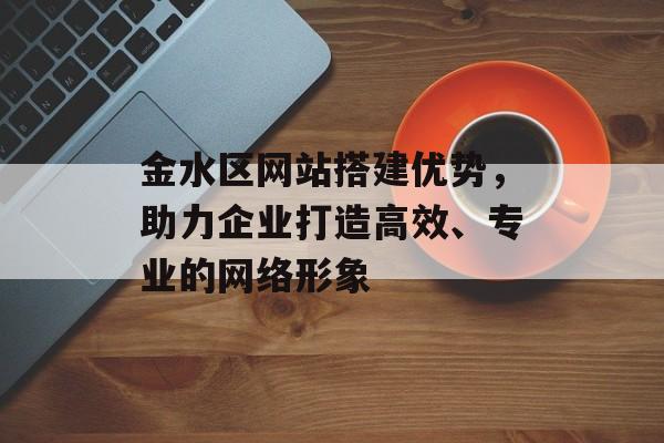 金水区网站搭建优势,助力企业打造高效、专业的网络形象 金水区网站搭建优势,助力企业打造高效、专业的网络形象