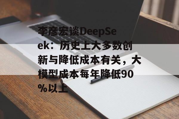 李彦宏谈DeepSeek：历史上大多数创新与降低成本有关，大模型成本每年降低90%以上
