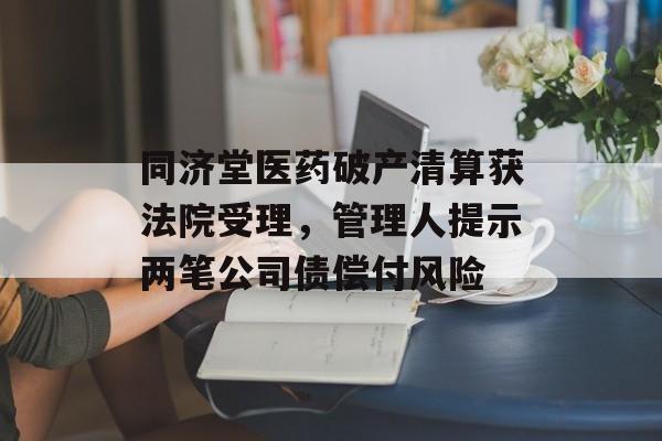 同济堂医药破产清算获法院受理，管理人提示两笔公司债偿付风险