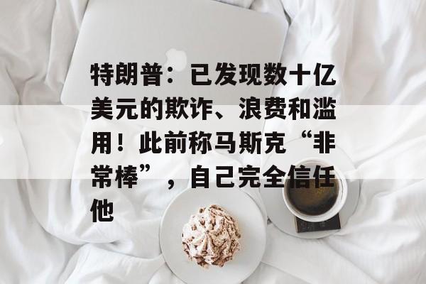 特朗普：已发现数十亿美元的欺诈、浪费和滥用！此前称马斯克“非常棒”，自己完全信任他