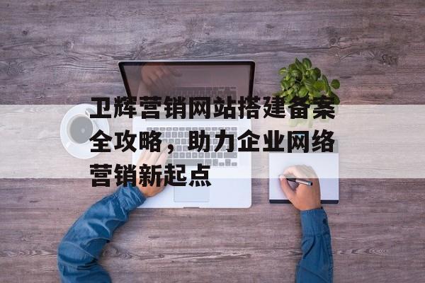 卫辉营销网站搭建备案全攻略，助力企业网络营销新起点