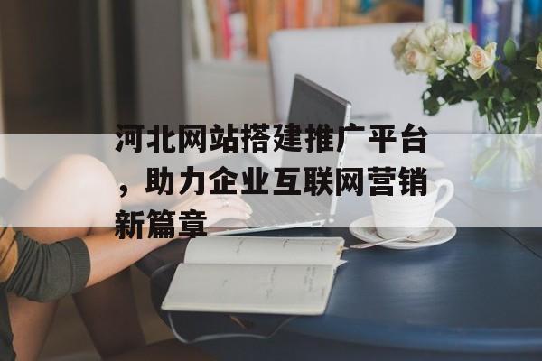 河北网站搭建推广平台,助力企业互联网营销新篇章 河北网站搭建推广平台,助力企业互联网营销新篇章