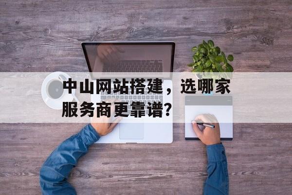 中山网站搭建，选哪家服务商更靠谱？