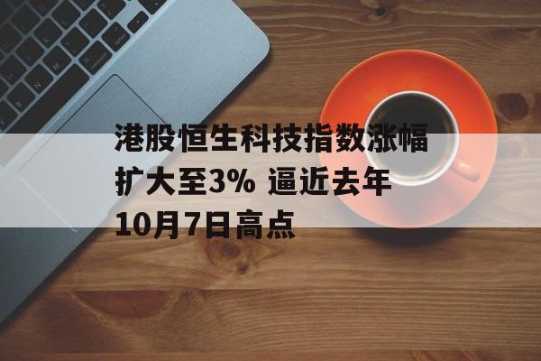 港股恒生科技指数涨幅扩大至3% 逼近去年10月7日高点