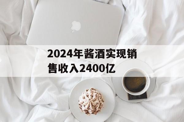 2024年酱酒实现销售收入2400亿 2024年酱酒实现销售收入2400亿