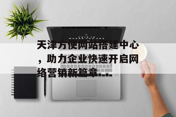 天津方便网站搭建中心，助力企业快速开启网络营销新篇章