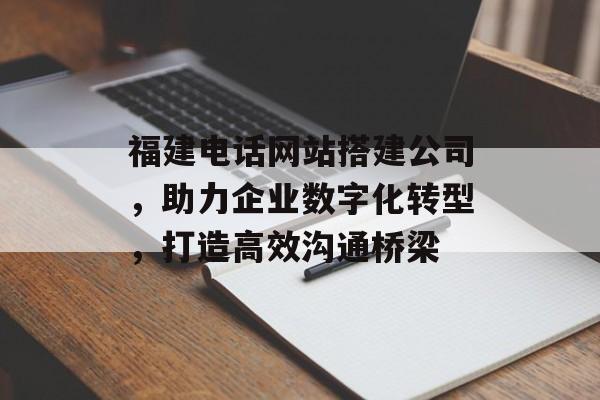 福建电话网站搭建公司，助力企业数字化转型，打造高效沟通桥梁