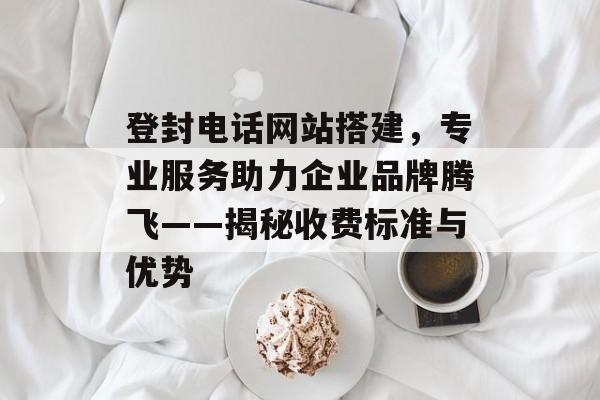 登封电话网站搭建,专业服务助力企业品牌腾飞——揭秘收费标准与优势 登封电话网站搭建,专业服务助力企业品牌腾飞——揭秘收费标准与优势
