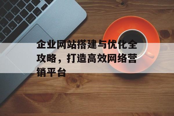 企业网站搭建与优化全攻略,打造高效网络营销平台 企业网站搭建与优化全攻略,打造高效网络营销平台
