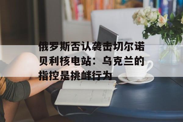 俄罗斯否认袭击切尔诺贝利核电站:乌克兰的指控是挑衅行为 俄罗斯否认袭击切尔诺贝利核电站:乌克兰的指控是挑衅行为