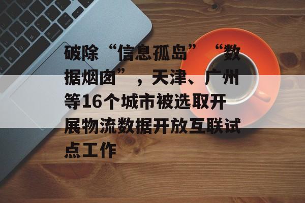 破除“信息孤岛”“数据烟囱”,天津、广州等16个城市被选取开展物流数据开放互联试点工作 破除“信息孤岛”“数据烟囱”,天津、广州等16个城市被选取开展物流数据开放互联试点工作