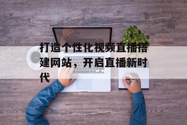 打造个性化视频直播搭建网站,开启直播新时代 打造个性化视频直播搭建网站,开启直播新时代