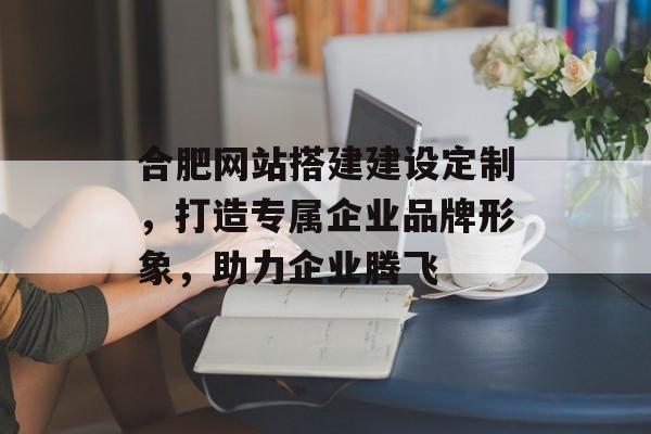 合肥网站搭建建设定制,打造专属企业品牌形象,助力企业腾飞 合肥网站搭建建设定制,打造专属企业品牌形象,助力企业腾飞