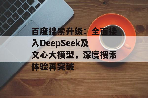 百度搜索升级：全面接入DeepSeek及文心大模型，深度搜索体验再突破