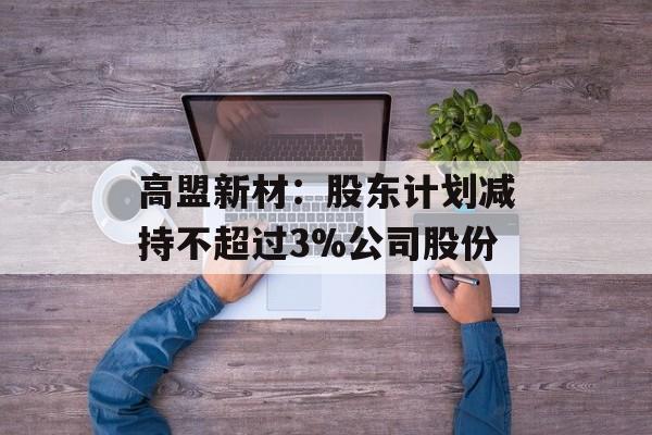 高盟新材:股东计划减持不超过3%公司股份 高盟新材:股东计划减持不超过3%公司股份