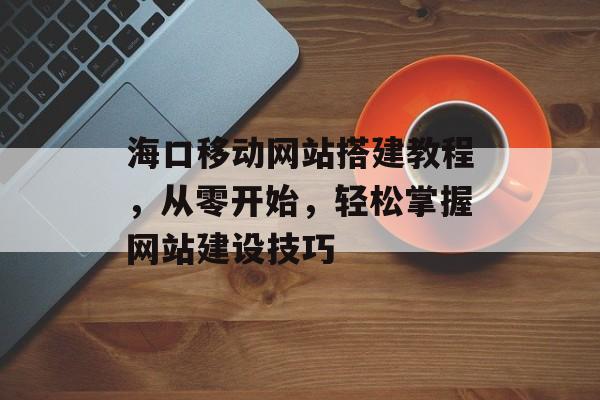 海口移动网站搭建教程,从零开始,轻松掌握网站建设技巧 海口移动网站搭建教程,从零开始,轻松掌握网站建设技巧