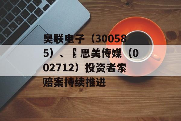 奥联电子(300585)、 思美传媒(002712)投资者索赔案持续推进 奥联电子(300585)、 思美传媒(002712)投资者索赔案持续推进
