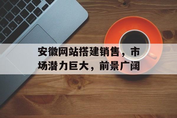 安徽网站搭建销售，市场潜力巨大，前景广阔
