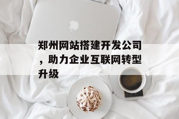 郑州网站搭建开发公司，助力企业互联网转型升级
