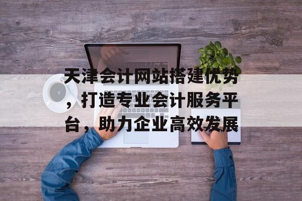 天津会计网站搭建优势,打造专业会计服务平台,助力企业高效发展 天津会计网站搭建优势,打造专业会计服务平台,助力企业高效发展