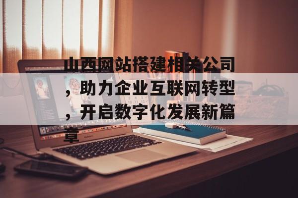 山西网站搭建相关公司，助力企业互联网转型，开启数字化发展新篇章