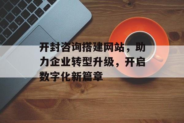 开封咨询搭建网站,助力企业转型升级,开启数字化新篇章 开封咨询搭建网站,助力企业转型升级,开启数字化新篇章