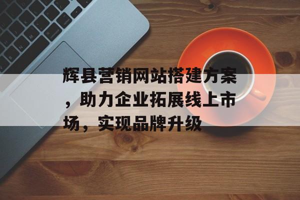 辉县营销网站搭建方案,助力企业拓展线上市场,实现品牌升级 辉县营销网站搭建方案,助力企业拓展线上市场,实现品牌升级