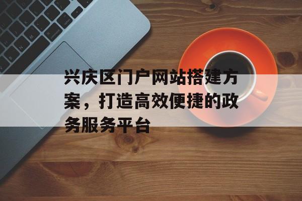 兴庆区门户网站搭建方案，打造高效便捷的政务服务平台