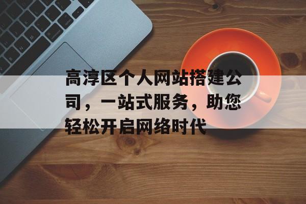 高淳区个人网站搭建公司，一站式服务，助您轻松开启网络时代
