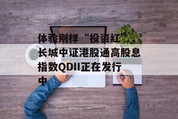 体验别样“投资红”,长城中证港股通高股息指数QDII正在发行中 体验别样“投资红”,长城中证港股通高股息指数QDII正在发行中